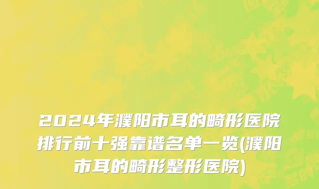 2024年濮阳市耳的畸形医院排行前十强靠谱名单一览(濮阳市耳的畸形整形医院)