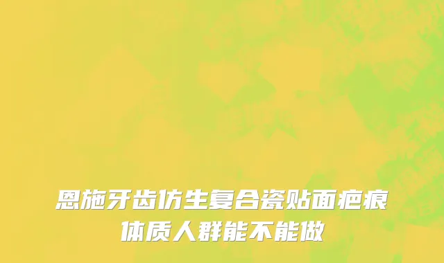 恩施牙齿仿生复合瓷贴面疤痕体质人群能不能做