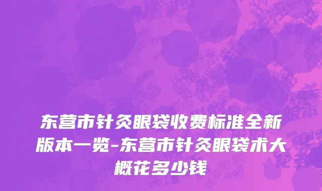 东营市针灸眼袋收费标准全新版本一览-东营市针灸眼袋术大概花多少钱