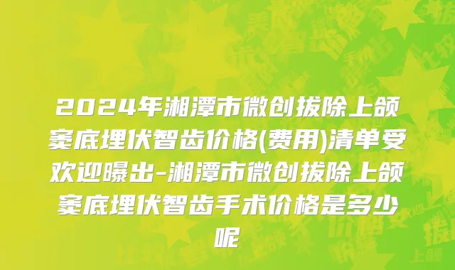 2024年湘潭市微创拔除上颌窦底埋伏智齿价格(费用)清单受欢迎曝出-湘潭市微创拔除上颌窦底埋伏智齿手术价格是多少呢