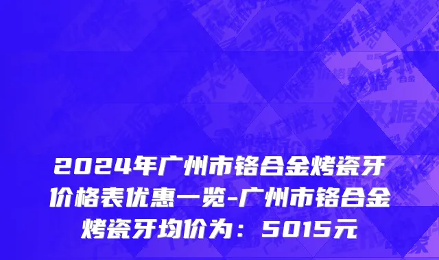 2024年广州市铬合金烤瓷牙价格表优惠一览-广州市铬合金烤瓷牙均价为：5015元