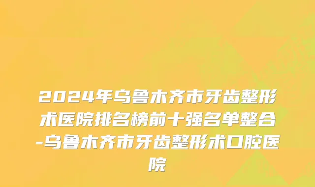 2024年乌鲁木齐市牙齿整形术医院排名榜前十强名单整合-乌鲁木齐市牙齿整形术口腔医院