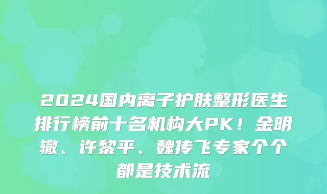 2024国内离子护肤整形医生排行榜前十名机构大PK！金明辙、许黎平、魏传飞专家个个都是技术流