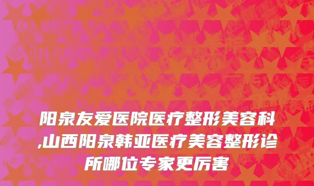 阳泉友爱医院医疗整形美容科,山西阳泉韩亚医疗美容整形诊所哪位专家更厉害