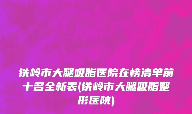 铁岭市大腿吸脂医院在榜清单前十名全新表(铁岭市大腿吸脂整形医院)