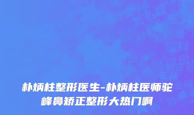 朴炳柱整形医生-朴炳柱医师驼峰鼻矫正整形大热门啊
