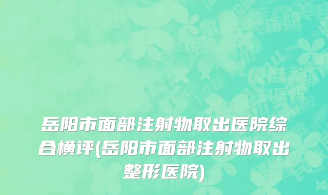 岳阳市面部注射物取出医院综合横评(岳阳市面部注射物取出整形医院)