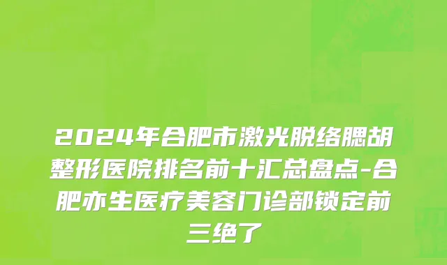 2024年合肥市激光脱络腮胡整形医院排名前十汇总盘点-合肥亦生医疗美容门诊部锁定前三绝了