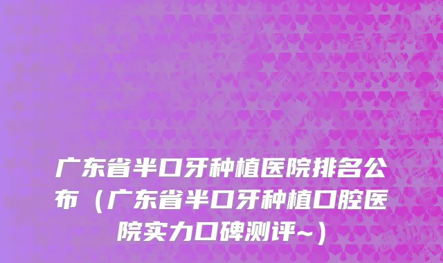 广东省半口牙种植医院排名公布（广东省半口牙种植口腔医院实力口碑测评~）