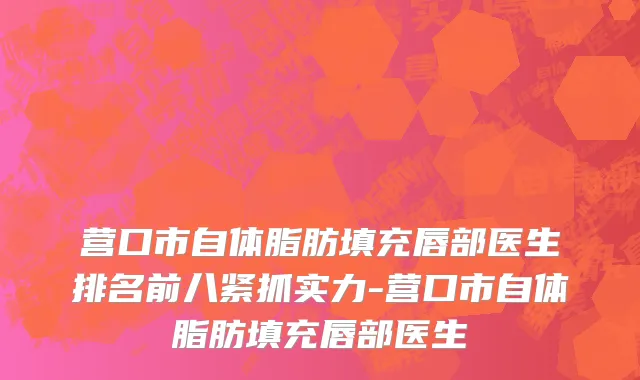 营口市自体脂肪填充唇部医生排名前八紧抓实力-营口市自体脂肪填充唇部医生