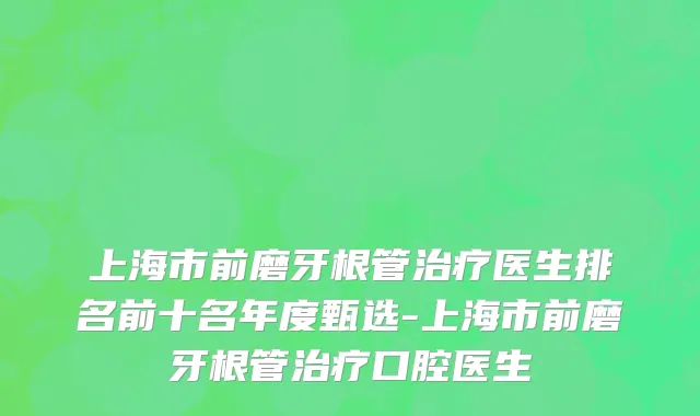 上海市前磨牙根管治疗医生排名前十名年度甄选-上海市前磨牙根管治疗口腔医生