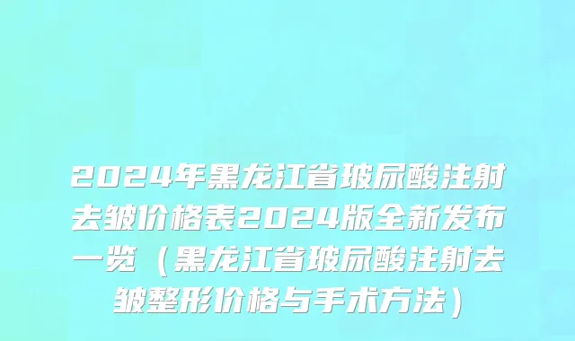 2024年黑龙江省玻尿酸注射去皱价格表2024版全新发布一览（黑龙江省玻尿酸注射去皱整形价格与手术方法）