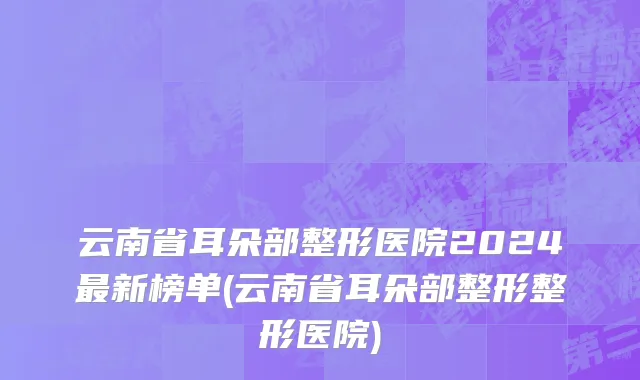 云南省耳朵部整形医院2024最新榜单(云南省耳朵部整形整形医院)