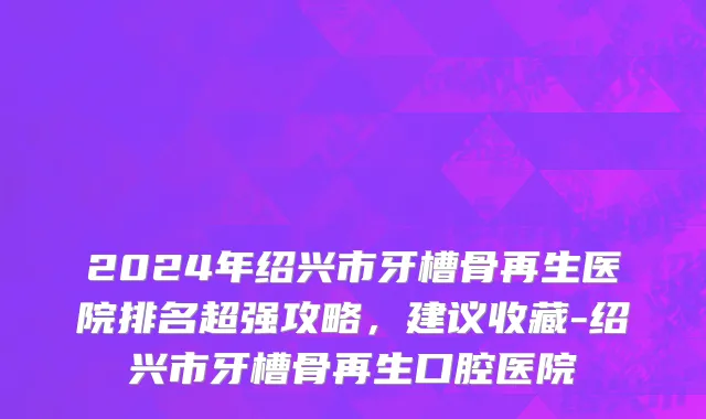 2024年绍兴市牙槽骨再生医院排名超强攻略，建议收藏-绍兴市牙槽骨再生口腔医院