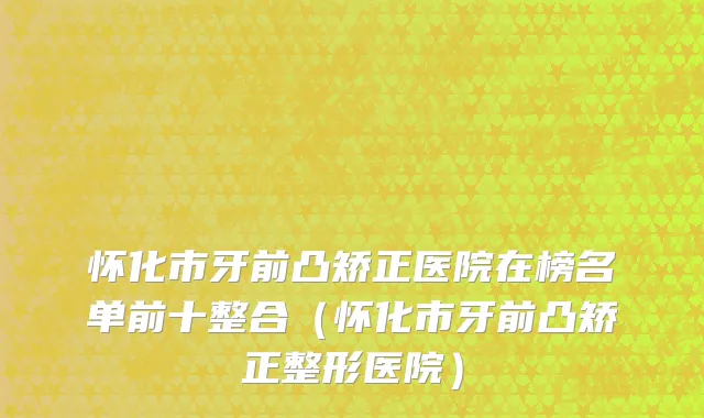 怀化市牙前凸矫正医院在榜名单前十整合（怀化市牙前凸矫正整形医院）