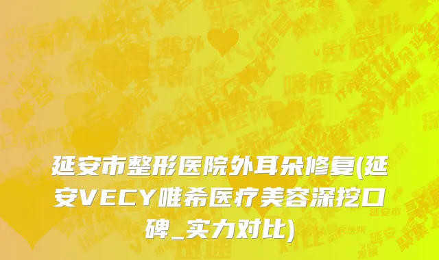 延安市整形医院外耳朵修复(延安VECY唯希医疗美容深挖口碑_实力对比)