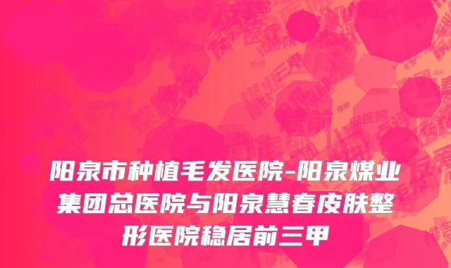 阳泉市种植毛发医院-阳泉煤业集团总医院与阳泉慧春皮肤整形医院稳居前三甲