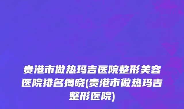 贵港市做热玛吉医院整形美容医院排名揭晓(贵港市做热玛吉整形医院)