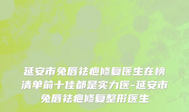 延安市兔唇祛疤修复医生在榜清单前十佳都是实力医-延安市兔唇祛疤修复整形医生