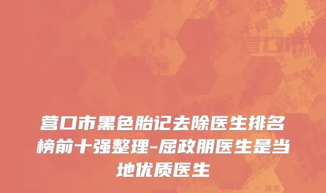 营口市黑色胎记去除医生排名榜前十强整理-屈政朋医生是当地优质医生