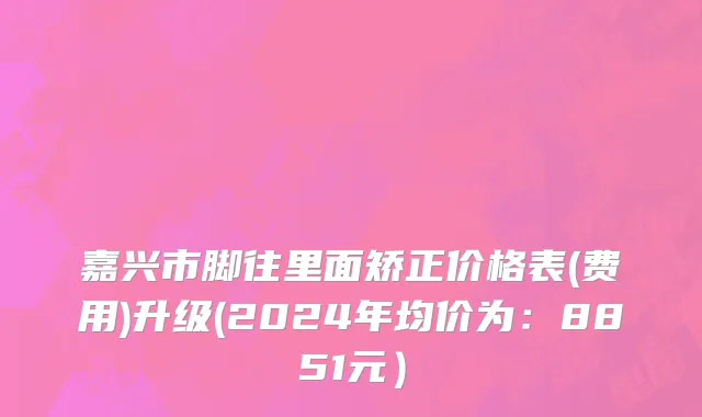 嘉兴市脚往里面矫正价格表(费用)升级(2024年均价为：8851元）