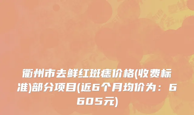 衢州市去鲜红斑痣价格(收费标准)部分项目(近6个月均价为：6605元)