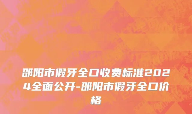 邵阳市假牙全口收费标准2024全面公开-邵阳市假牙全口价格