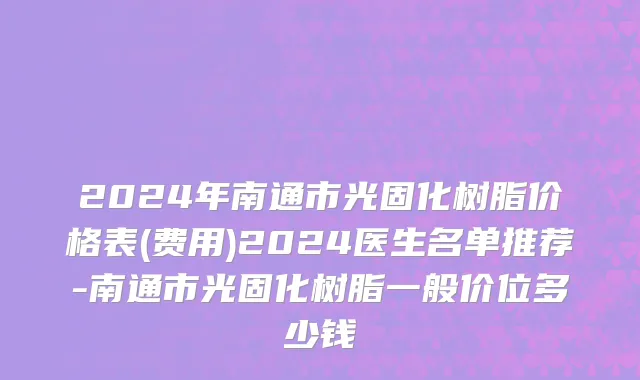 2024年南通市光固化树脂价格表(费用)2024医生名单推荐-南通市光固化树脂一般价位多少钱