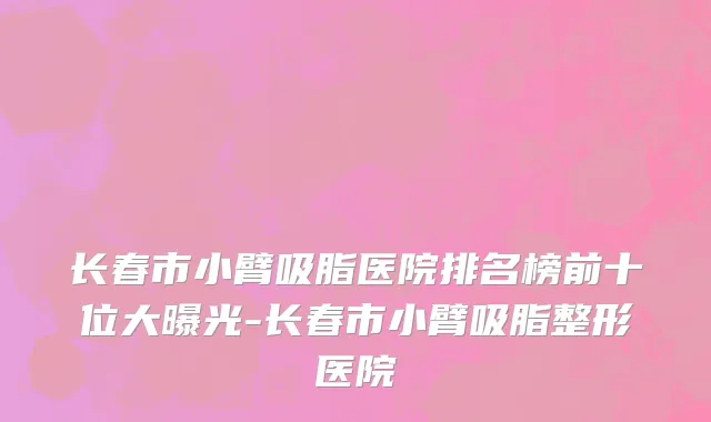 长春市小臂吸脂医院排名榜前十位大曝光-长春市小臂吸脂整形医院
