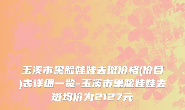 玉溪市黑脸娃娃去斑价格(价目)表详细一览-玉溪市黑脸娃娃去斑均价为2127元