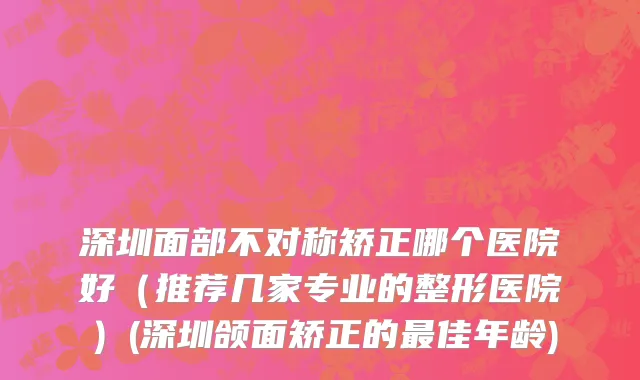 深圳面部不对称矫正哪个医院好（推荐几家专业的整形医院）(深圳颌面矫正的最佳年龄)