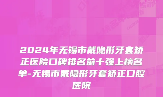 2024年无锡市戴隐形牙套矫正医院口碑排名前十强上榜名单-无锡市戴隐形牙套矫正口腔医院