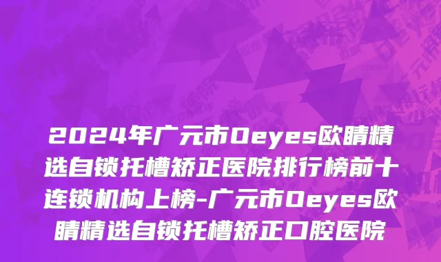 2024年广元市Oeyes欧睛精选自锁托槽矫正医院排行榜前十连锁机构上榜-广元市Oeyes欧睛精选自锁托槽矫正口腔医院