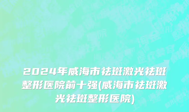 2024年威海市祛斑激光祛斑整形医院前十强(威海市祛斑激光祛斑整形医院)