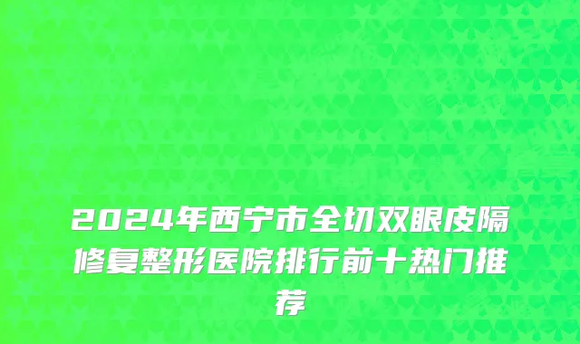 2024年西宁市全切双眼皮隔修复整形医院排行前十热门推荐