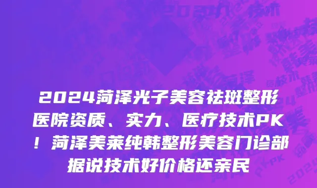 2024菏泽光子美容祛斑整形医院资质、实力、医疗技术PK!菏泽美莱纯韩整形美容门诊部据说技术好价格还亲民