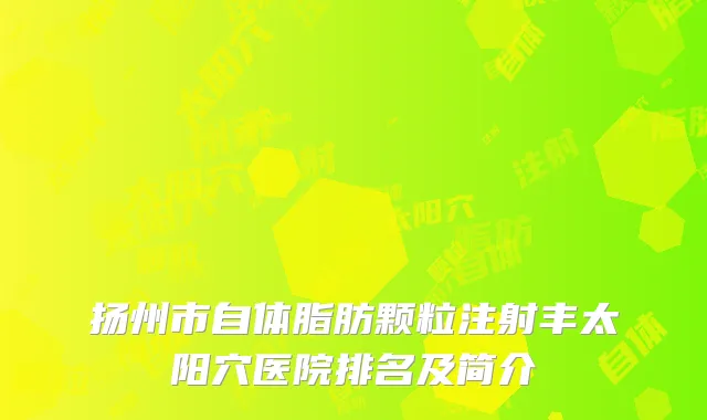 扬州市自体脂肪颗粒注射丰太阳穴医院排名及简介
