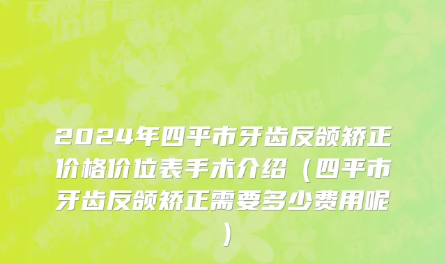 2024年四平市牙齿反颌矫正价格价位表手术介绍（四平市牙齿反颌矫正需要多少费用呢）