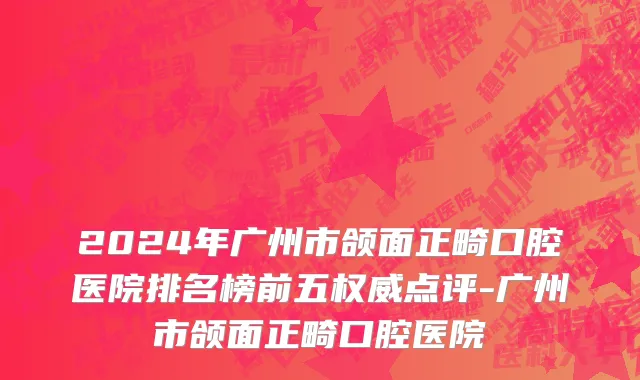 2024年广州市颌面正畸口腔医院排名榜前五权威点评-广州市颌面正畸口腔医院