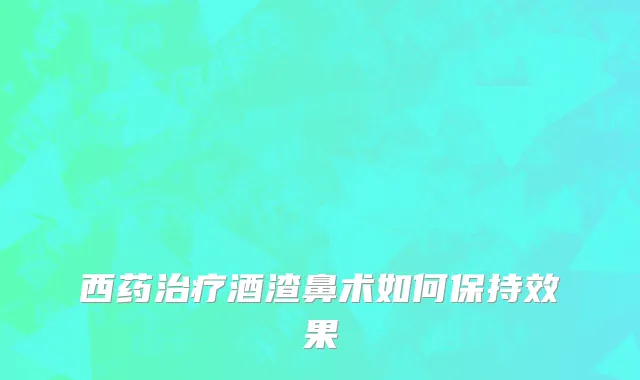 西药治疗酒渣鼻术如何保持效果