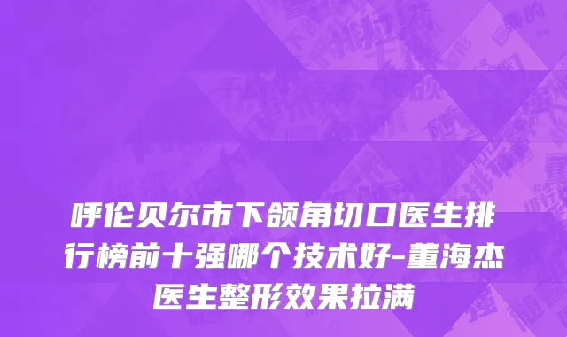 呼伦贝尔市下颌角切口医生排行榜前十强哪个技术好-董海杰医生整形效果拉满
