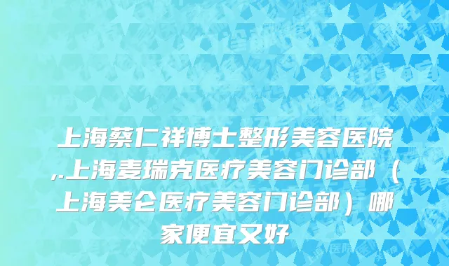 上海蔡仁祥博士整形美容医院,.上海麦瑞克医疗美容门诊部（上海美仑医疗美容门诊部）哪家便宜又好