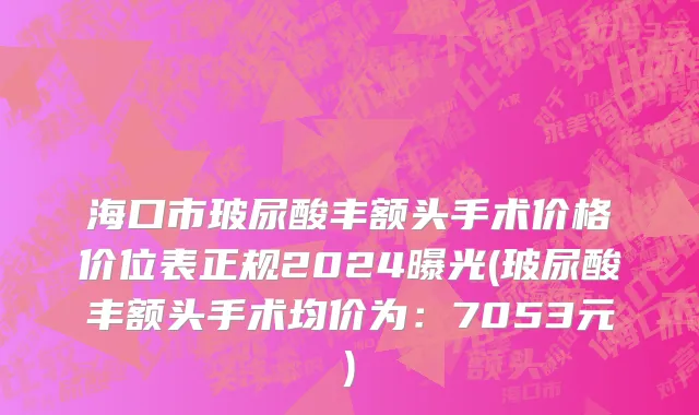 海口市玻尿酸丰额头手术价格价位表正规2024曝光(玻尿酸丰额头手术均价为：7053元)
