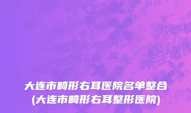大连市畸形右耳医院名单整合(大连市畸形右耳整形医院)