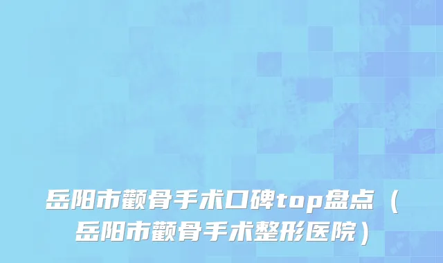 岳阳市颧骨手术口碑top盘点（岳阳市颧骨手术整形医院）