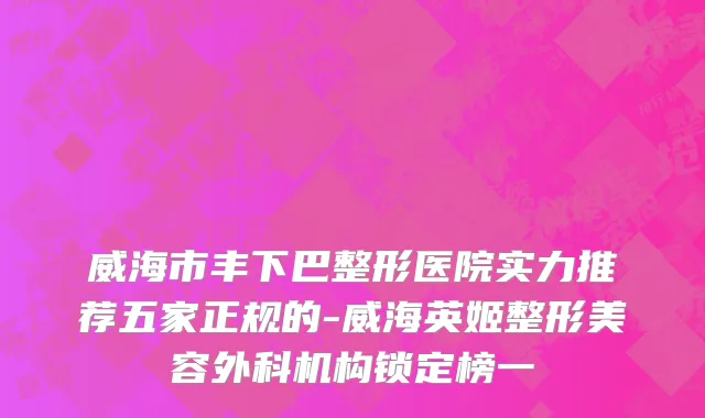 威海市丰下巴整形医院实力推荐五家正规的-威海英姬整形美容外科机构锁定榜一