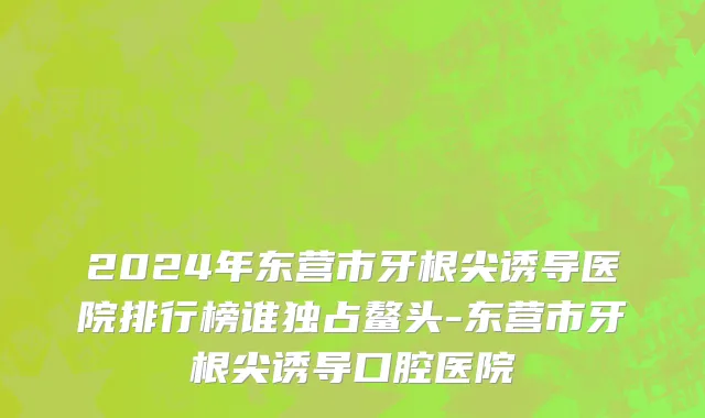 2024年东营市牙根尖诱导医院排行榜谁独占鳌头-东营市牙根尖诱导口腔医院