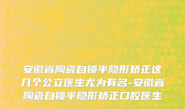 安徽省陶瓷自锁半隐形矫正这几个公立医生尤为有名-安徽省陶瓷自锁半隐形矫正口腔医生