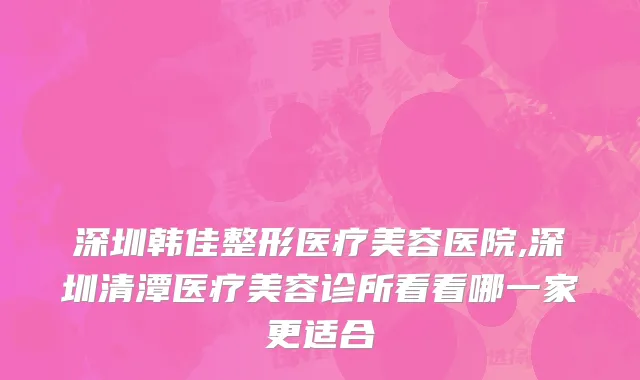 深圳韩佳整形医疗美容医院,深圳清潭医疗美容诊所看看哪一家更适合
