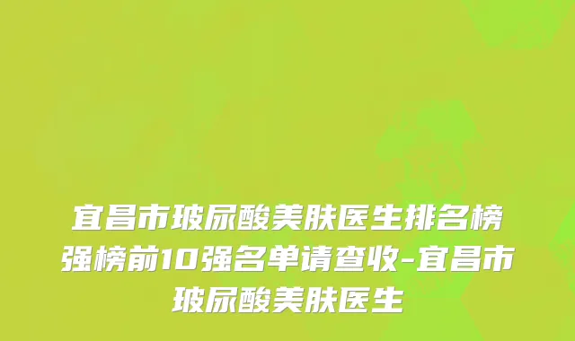 宜昌市玻尿酸美肤医生排名榜强榜前10强名单请查收-宜昌市玻尿酸美肤医生